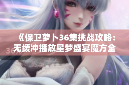 《保卫萝卜36集挑战攻略：无缓冲播放星梦盛宴魔方全解析》