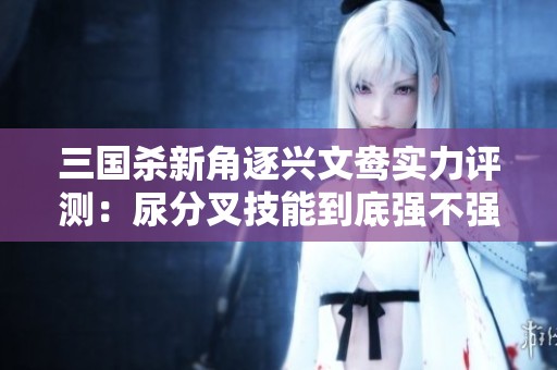 三国杀新角逐兴文鸯实力评测：尿分叉技能到底强不强呢？