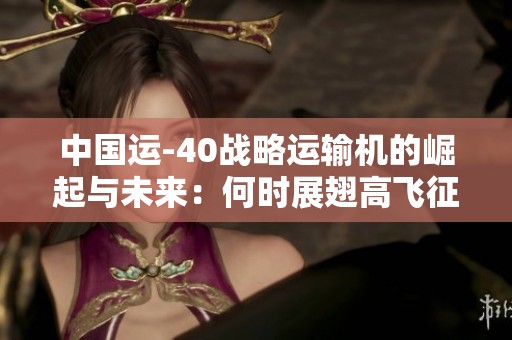 中国运-40战略运输机的崛起与未来：何时展翅高飞征服全球天际？