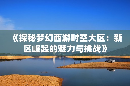 《探秘梦幻西游时空大区：新区崛起的魅力与挑战》