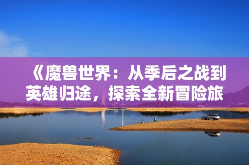 《魔兽世界：从季后之战到英雄归途，探索全新冒险旅程》