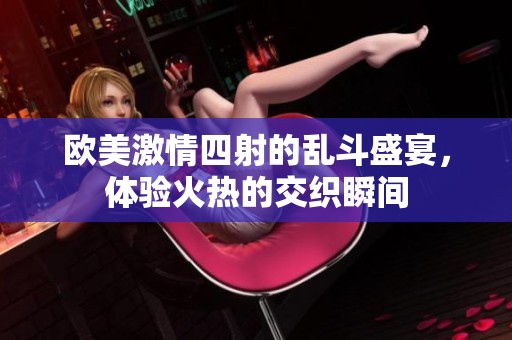 欧美激情四射的乱斗盛宴，体验火热的交织瞬间