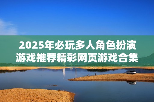 2025年必玩多人角色扮演游戏推荐精彩网页游戏合集
