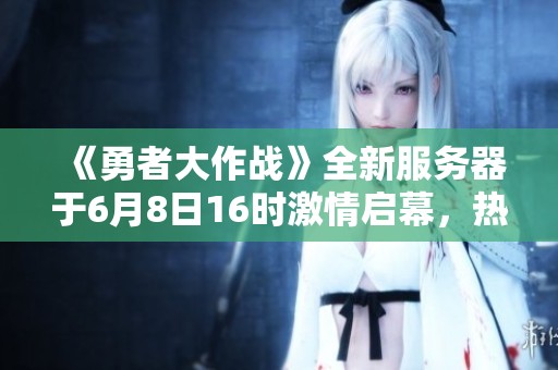 《勇者大作战》全新服务器于6月8日16时激情启幕，热血冒险等你来战！