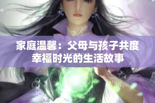 家庭温馨：父母与孩子共度幸福时光的生活故事