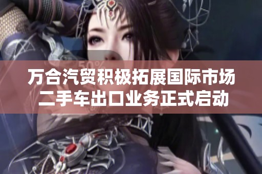 万合汽贸积极拓展国际市场 二手车出口业务正式启动