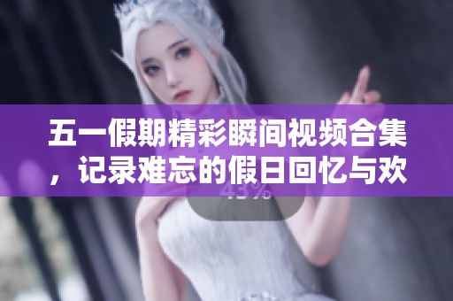 五一假期精彩瞬间视频合集，记录难忘的假日回忆与欢笑