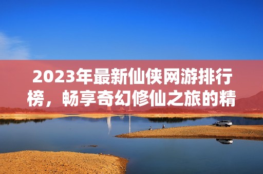 2023年最新仙侠网游排行榜，畅享奇幻修仙之旅的精彩游戏推荐