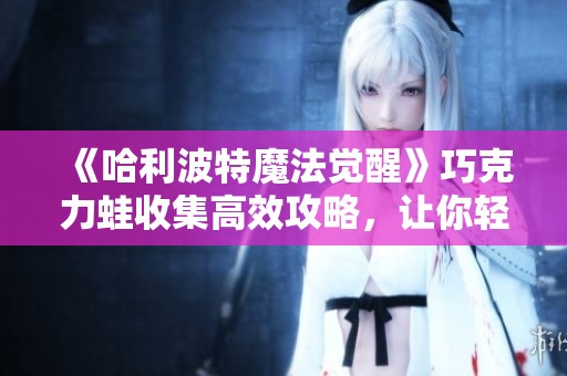《哈利波特魔法觉醒》巧克力蛙收集高效攻略，让你轻松获得每一枚珍藏