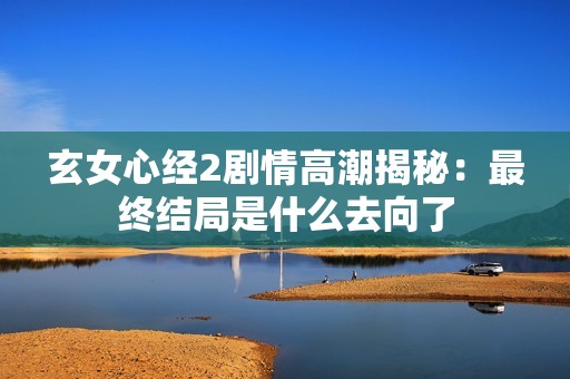 玄女心经2剧情高潮揭秘：最终结局是什么去向了