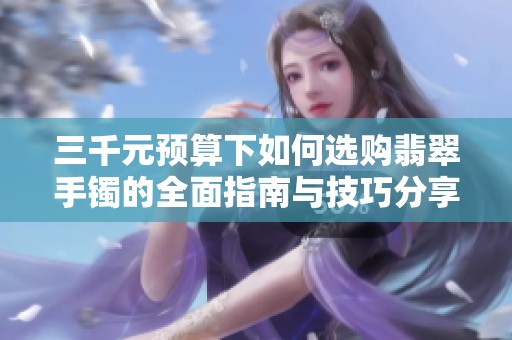 三千元预算下如何选购翡翠手镯的全面指南与技巧分享