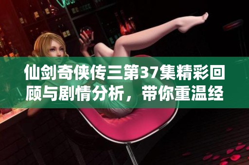 仙剑奇侠传三第37集精彩回顾与剧情分析，带你重温经典之旅