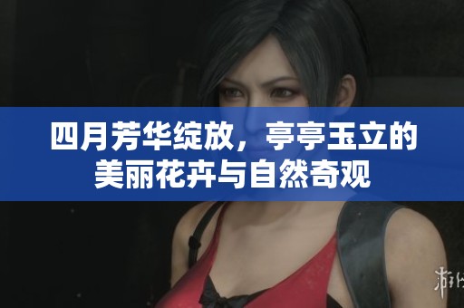 四月芳华绽放，亭亭玉立的美丽花卉与自然奇观