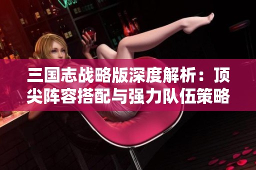 三国志战略版深度解析：顶尖阵容搭配与强力队伍策略全揭秘