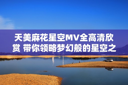天美麻花星空MV全高清欣赏 带你领略梦幻般的星空之旅