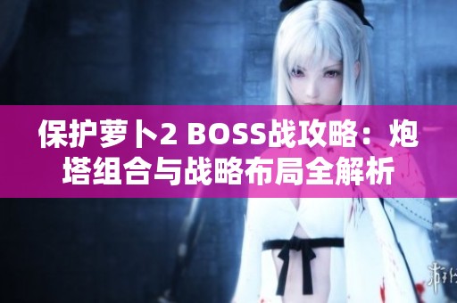 保护萝卜2 BOSS战攻略：炮塔组合与战略布局全解析