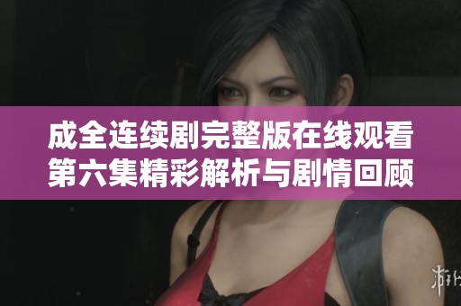 成全连续剧完整版在线观看第六集精彩解析与剧情回顾