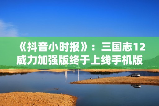 《抖音小时报》：三国志12威力加强版终于上线手机版，为玩家带来全新体验