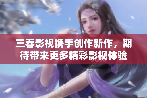 三春影视携手创作新作，期待带来更多精彩影视体验