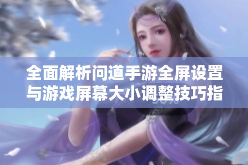 全面解析问道手游全屏设置与游戏屏幕大小调整技巧指南
