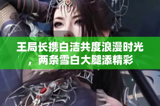 王局长携白洁共度浪漫时光，两条雪白大腿添精彩