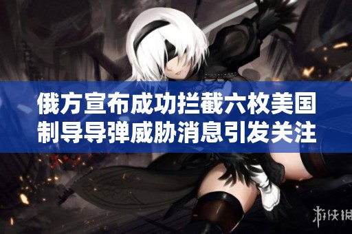 俄方宣布成功拦截六枚美国制导导弹威胁消息引发关注
