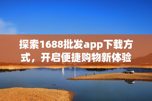探索1688批发app下载方式，开启便捷购物新体验