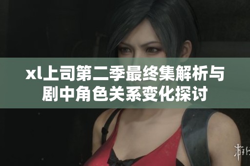 xl上司第二季最终集解析与剧中角色关系变化探讨