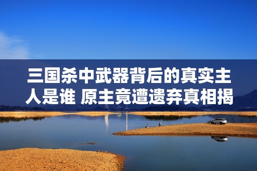 三国杀中武器背后的真实主人是谁 原主竟遭遗弃真相揭晓
