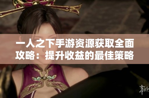 一人之下手游资源获取全面攻略：提升收益的最佳策略解析