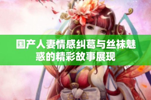 国产人妻情感纠葛与丝袜魅惑的精彩故事展现