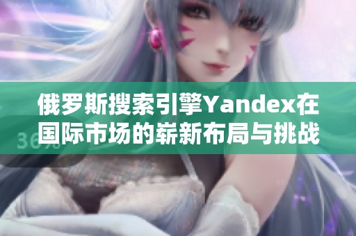 俄罗斯搜索引擎Yandex在国际市场的崭新布局与挑战