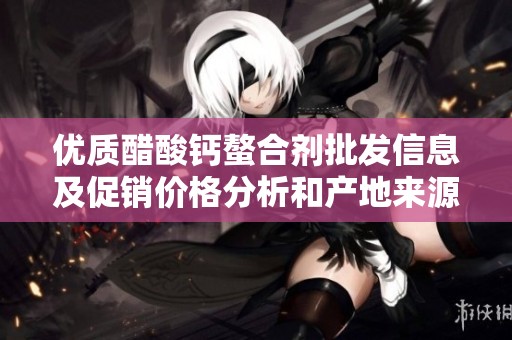 优质醋酸钙螯合剂批发信息及促销价格分析和产地来源分享