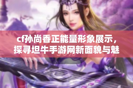 cf孙尚香正能量形象展示，探寻坦牛手游网新面貌与魅力