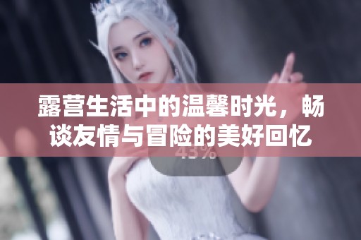 露营生活中的温馨时光，畅谈友情与冒险的美好回忆