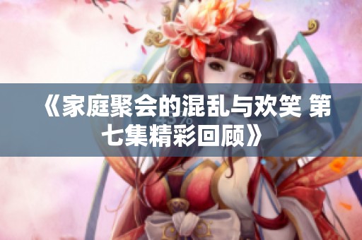 《家庭聚会的混乱与欢笑 第七集精彩回顾》