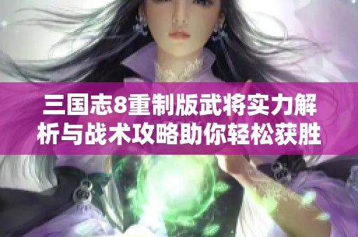 三国志8重制版武将实力解析与战术攻略助你轻松获胜