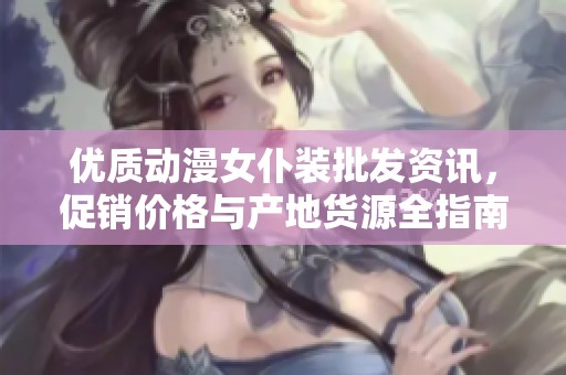 优质动漫女仆装批发资讯，促销价格与产地货源全指南