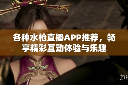 各种水枪直播APP推荐，畅享精彩互动体验与乐趣