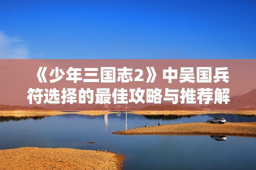 《少年三国志2》中吴国兵符选择的最佳攻略与推荐解析