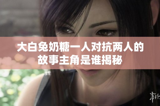 大白兔奶糖一人对抗两人的故事主角是谁揭秘