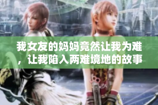 我女友的妈妈竟然让我为难，让我陷入两难境地的故事