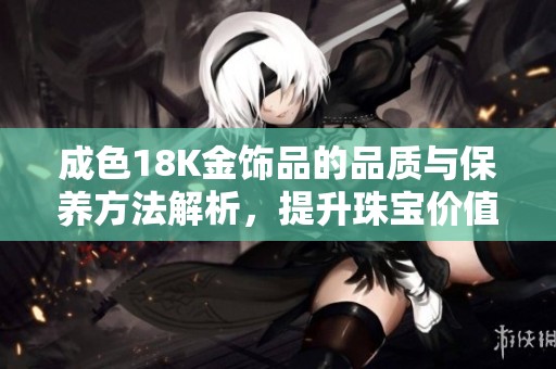 成色18K金饰品的品质与保养方法解析，提升珠宝价值的技巧分享