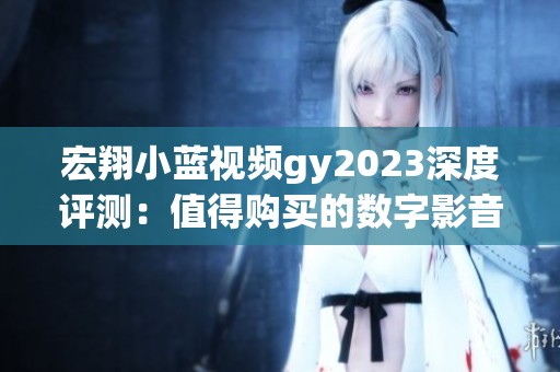 宏翔小蓝视频gy2023深度评测：值得购买的数字影音新选择
