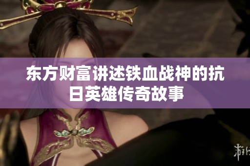 东方财富讲述铁血战神的抗日英雄传奇故事