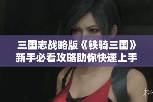 三国志战略版《铁骑三国》新手必看攻略助你快速上手游戏体验