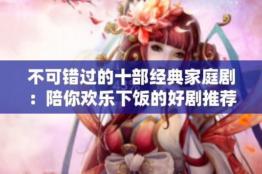 不可错过的十部经典家庭剧：陪你欢乐下饭的好剧推荐