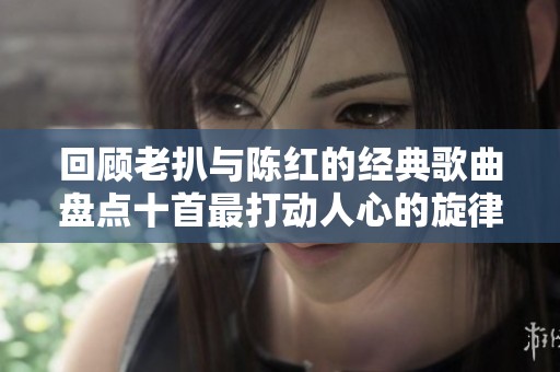 回顾老扒与陈红的经典歌曲盘点十首最打动人心的旋律