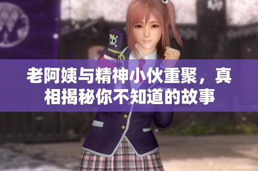 老阿姨与精神小伙重聚，真相揭秘你不知道的故事