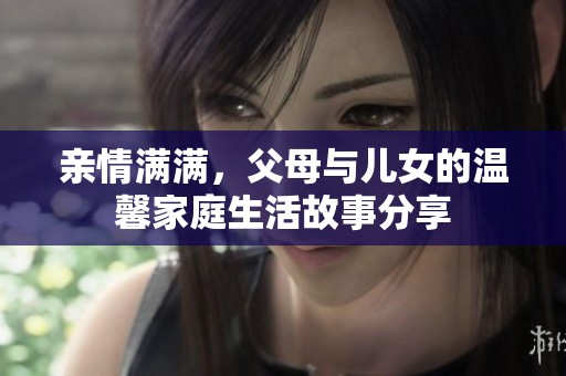 亲情满满，父母与儿女的温馨家庭生活故事分享